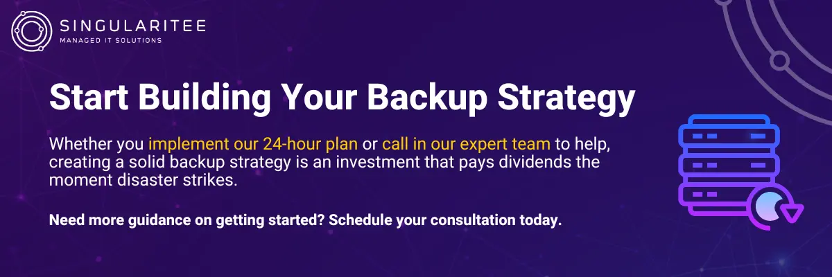 Start Building Your Backup Strategy Whether you implement our 24-hour plan or call in our expert team to help, creating a solid backup strategy is an investment that pays dividends the moment disaster strikes. Need more guidance on getting started? Schedule your consultation today.